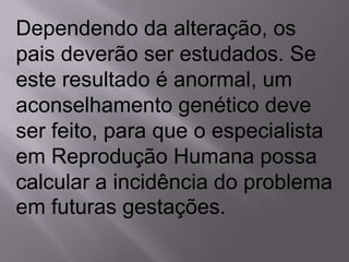 Dependendo da alteração, os
pais deverão ser estudados. Se
este resultado é anormal, um
aconselhamento genético deve
ser feito, para que o especialista
em Reprodução Humana possa
calcular a incidência do problema
em futuras gestações.
 