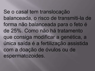 Se o casal tem translocação
balanceada, o risco de transmiti-la de
forma não balanceada para o feto é
de 25%. Como não há tratamento
que consiga modificar a genética, a
única saída é a fertilização assistida
com a doação de óvulos ou de
espermatozoides.
 
