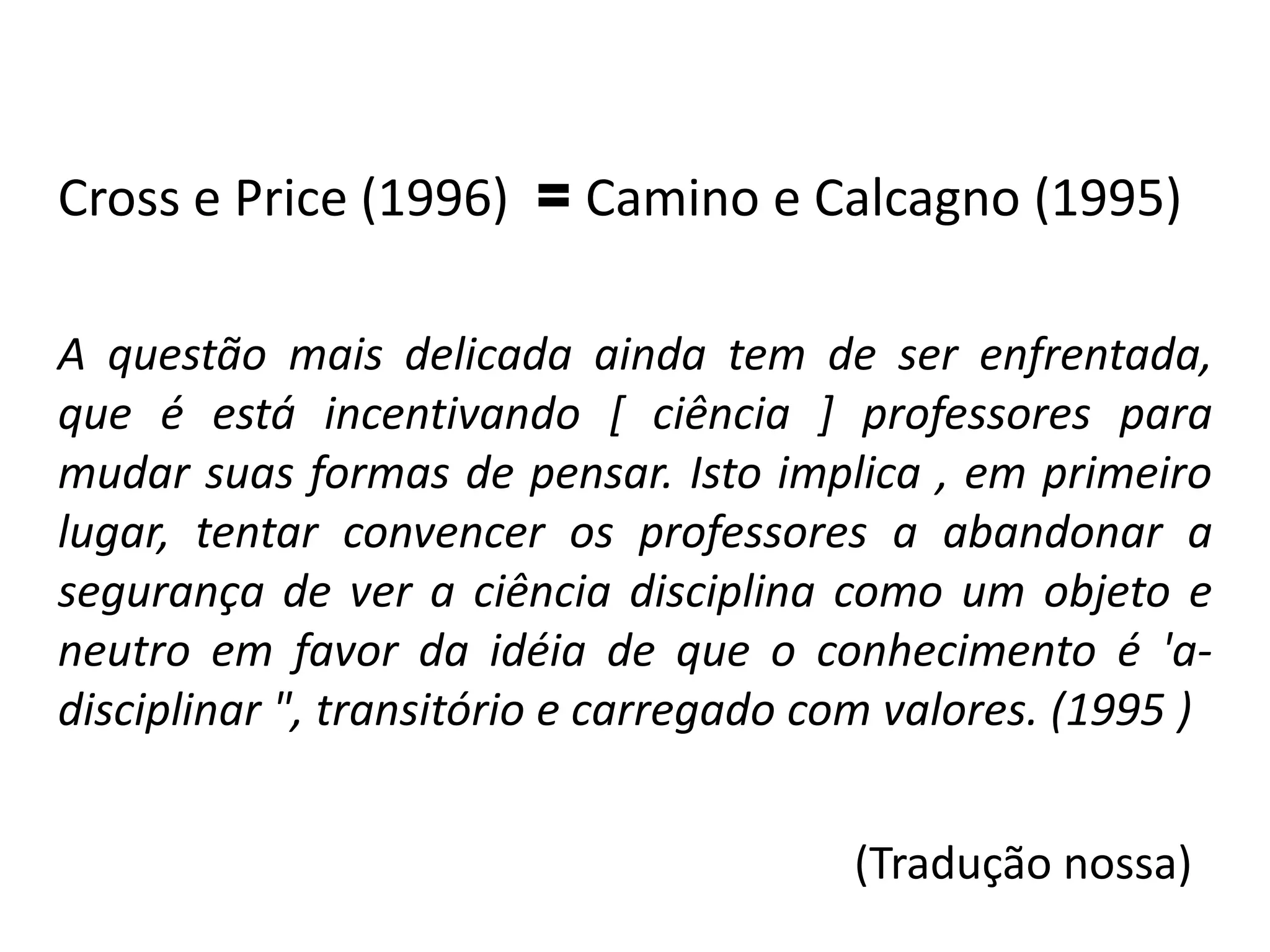 Cross e Price (1996) = Camino e Calcagno (1995)
A questão mais delicada ainda tem de ser enfrentada,
que é está incentivando [ ciência ] professores para
mudar suas formas de pensar. Isto implica , em primeiro
lugar, tentar convencer os professores a abandonar a
segurança de ver a ciência disciplina como um objeto e
neutro em favor da idéia de que o conhecimento é 'a-
disciplinar ", transitório e carregado com valores. (1995 )
(Tradução nossa)
 