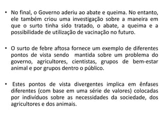 • No final, o Governo aderiu ao abate e queima. No entanto,
ele também criou uma investigação sobre a maneira em
que o surto tinha sido tratado, o abate, a queima e a
possibilidade de utilização de vacinação no futuro.
• O surto de febre aftosa fornece um exemplo de diferentes
pontos de vista sendo mantida sobre um problema do
governo, agricultores, cientistas, grupos de bem-estar
animal e por grupos dentro o público.
• Estes pontos de vista divergentes implica em ênfases
diferentes (com base em uma série de valores) colocadas
por indivíduos sobre as necessidades da sociedade, dos
agricultores e dos animais.
 