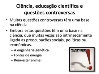 Ciência, educação científica e
questões controversas
• Muitas questões controversas têm uma base
na ciência.
• Embora estas questões têm uma base na
ciência, que muitas vezes são intrinsecamente
ligada às preocupações sociais, políticas ou
econômicas.
– A engenharia genética
– Fontes de energia
– Bem-estar animal
 