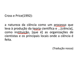 Cross e Price(1992):
a natureza da ciência como um processo que
leva à produção da teoria científica e ...[ciência],
como instituição, [que é] as organizações de
cientistas e os principais locais onde a ciência é
feita.
(Tradução nossa)
 