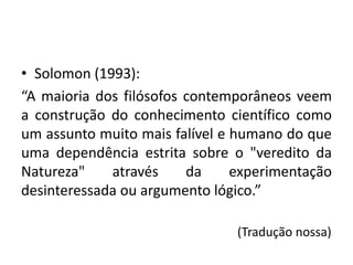 • Solomon (1993):
“A maioria dos filósofos contemporâneos veem
a construção do conhecimento científico como
um assunto muito mais falível e humano do que
uma dependência estrita sobre o "veredito da
Natureza" através da experimentação
desinteressada ou argumento lógico.”
(Tradução nossa)
 