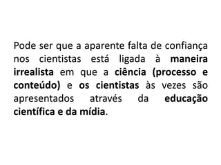 Pode ser que a aparente falta de confiança
nos cientistas está ligada à maneira
irrealista em que a ciência (processo e
conteúdo) e os cientistas às vezes são
apresentados através da educação
científica e da mídia.
 