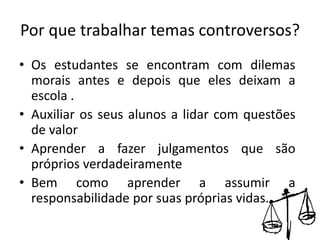 Por que trabalhar temas controversos?
• Os estudantes se encontram com dilemas
morais antes e depois que eles deixam a
escola .
• Auxiliar os seus alunos a lidar com questões
de valor
• Aprender a fazer julgamentos que são
próprios verdadeiramente
• Bem como aprender a assumir a
responsabilidade por suas próprias vidas.
 