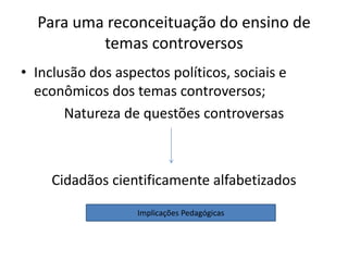Para uma reconceituação do ensino de
temas controversos
• Inclusão dos aspectos políticos, sociais e
econômicos dos temas controversos;
Natureza de questões controversas
Cidadãos cientificamente alfabetizados
Implicações Pedagógicas
 