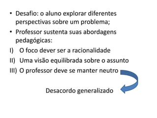 • Desafio: o aluno explorar diferentes
perspectivas sobre um problema;
• Professor sustenta suas abordagens
pedagógicas:
I) O foco dever ser a racionalidade
II) Uma visão equilibrada sobre o assunto
III) O professor deve se manter neutro
Desacordo generalizado
 