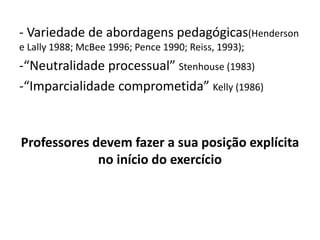 - Variedade de abordagens pedagógicas(Henderson
e Lally 1988; McBee 1996; Pence 1990; Reiss, 1993);
-“Neutralidade processual” Stenhouse (1983)
-“Imparcialidade comprometida” Kelly (1986)
Professores devem fazer a sua posição explícita
no início do exercício
 