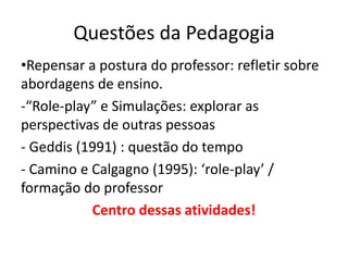 Questões da Pedagogia
•Repensar a postura do professor: refletir sobre
abordagens de ensino.
-“Role-play” e Simulações: explorar as
perspectivas de outras pessoas
- Geddis (1991) : questão do tempo
- Camino e Calgagno (1995): ‘role-play’ /
formação do professor
Centro dessas atividades!
 