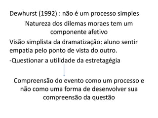 Dewhurst (1992) : não é um processo simples
Natureza dos dilemas moraes tem um
componente afetivo
Visão simplista da dramatização: aluno sentir
empatia pelo ponto de vista do outro.
-Questionar a utilidade da estretagégia
Compreensão do evento como um processo e
não como uma forma de desenvolver sua
compreensão da questão
 