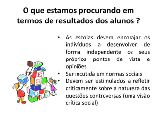 O que estamos procurando em
termos de resultados dos alunos ?
• As escolas devem encorajar os
indivíduos a desenvolver de
forma independente os seus
próprios pontos de vista e
opiniões
• Ser incutida em normas sociais
• Devem ser estimulados a refletir
criticamente sobre a natureza das
questões controversas (uma visão
crítica social)
 