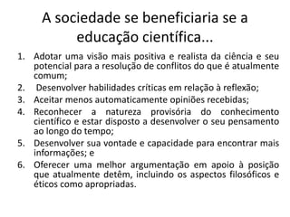 A sociedade se beneficiaria se a
educação científica...
1. Adotar uma visão mais positiva e realista da ciência e seu
potencial para a resolução de conflitos do que é atualmente
comum;
2. Desenvolver habilidades críticas em relação à reflexão;
3. Aceitar menos automaticamente opiniões recebidas;
4. Reconhecer a natureza provisória do conhecimento
científico e estar disposto a desenvolver o seu pensamento
ao longo do tempo;
5. Desenvolver sua vontade e capacidade para encontrar mais
informações; e
6. Oferecer uma melhor argumentação em apoio à posição
que atualmente detêm, incluindo os aspectos filosóficos e
éticos como apropriadas.
 