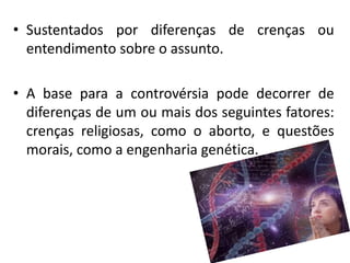 • Sustentados por diferenças de crenças ou
entendimento sobre o assunto.
• A base para a controvérsia pode decorrer de
diferenças de um ou mais dos seguintes fatores:
crenças religiosas, como o aborto, e questões
morais, como a engenharia genética.
 