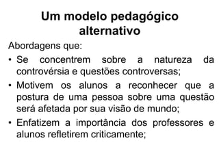 Um modelo pedagógico
alternativo
Abordagens que:
• Se concentrem sobre a natureza da
controvérsia e questões controversas;
• Motivem os alunos a reconhecer que a
postura de uma pessoa sobre uma questão
será afetada por sua visão de mundo;
• Enfatizem a importância dos professores e
alunos refletirem criticamente;
 