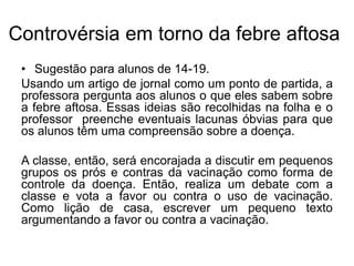 Controvérsia em torno da febre aftosa
• Sugestão para alunos de 14-19.
Usando um artigo de jornal como um ponto de partida, a
professora pergunta aos alunos o que eles sabem sobre
a febre aftosa. Essas ideias são recolhidas na folha e o
professor preenche eventuais lacunas óbvias para que
os alunos têm uma compreensão sobre a doença.
A classe, então, será encorajada a discutir em pequenos
grupos os prós e contras da vacinação como forma de
controle da doença. Então, realiza um debate com a
classe e vota a favor ou contra o uso de vacinação.
Como lição de casa, escrever um pequeno texto
argumentando a favor ou contra a vacinação.
 