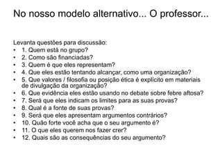 No nosso modelo alternativo... O professor...
Levanta questões para discussão:
• 1. Quem está no grupo?
• 2. Como são financiadas?
• 3. Quem é que eles representam?
• 4. Que eles estão tentando alcançar, como uma organização?
• 5. Que valores / filosofia ou posição ética é explícito em materiais
de divulgação da organização?
• 6. Que evidência eles estão usando no debate sobre febre aftosa?
• 7. Será que eles indicam os limites para as suas provas?
• 8. Qual é a fonte de suas provas?
• 9. Será que eles apresentam argumentos contrários?
• 10. Quão forte você acha que o seu argumento é?
• 11. O que eles querem nos fazer crer?
• 12. Quais são as consequências do seu argumento?
 