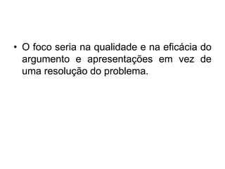 • O foco seria na qualidade e na eficácia do
argumento e apresentações em vez de
uma resolução do problema.
 