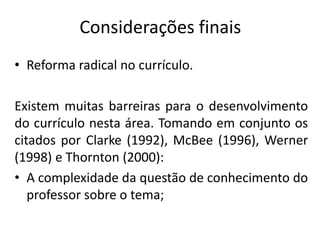 Considerações finais
• Reforma radical no currículo.
Existem muitas barreiras para o desenvolvimento
do currículo nesta área. Tomando em conjunto os
citados por Clarke (1992), McBee (1996), Werner
(1998) e Thornton (2000):
• A complexidade da questão de conhecimento do
professor sobre o tema;
 