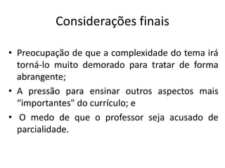 Considerações finais
• Preocupação de que a complexidade do tema irá
torná-lo muito demorado para tratar de forma
abrangente;
• A pressão para ensinar outros aspectos mais
“importantes" do currículo; e
• O medo de que o professor seja acusado de
parcialidade.
 