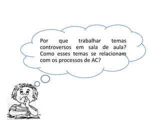 Por que trabalhar temas
controversos em sala de aula?
Como esses temas se relacionam
com os processos de AC?
 