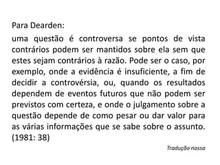 Para Dearden:
uma questão é controversa se ​​pontos de vista
contrários podem ser mantidos sobre ela sem que
estes sejam contrários à razão. Pode ser o caso, por
exemplo, onde a evidência é insuficiente, a fim de
decidir a controvérsia, ou, quando os resultados
dependem de eventos futuros que não podem ser
previstos com certeza, e onde o julgamento sobre a
questão depende de como pesar ou dar valor para
as várias informações que se sabe sobre o assunto.
(1981: 38)
Tradução nossa
 