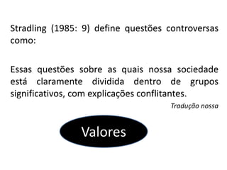 Stradling (1985: 9) define questões controversas
como:
Essas questões sobre as quais nossa sociedade
está claramente dividida dentro de grupos
significativos, com explicações conflitantes.
Tradução nossa
Valores
 