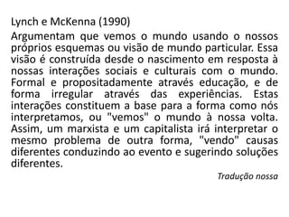 Lynch e McKenna (1990)
Argumentam que vemos o mundo usando o nossos
próprios esquemas ou visão de mundo particular. Essa
visão é construída desde o nascimento em resposta à
nossas interações sociais e culturais com o mundo.
Formal e propositadamente através educação, e de
forma irregular através das experiências. Estas
interações constituem a base para a forma como nós
interpretamos, ou "vemos" o mundo à nossa volta.
Assim, um marxista e um capitalista irá interpretar o
mesmo problema de outra forma, "vendo" causas
diferentes conduzindo ao evento e sugerindo soluções
diferentes.
Tradução nossa
 