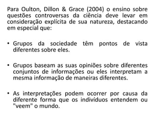 Para Oulton, Dillon & Grace (2004) o ensino sobre
questões controversas da ciência deve levar em
consideração explícita de sua natureza, destacando
em especial que:
• Grupos da sociedade têm pontos de vista
diferentes sobre eles.
• Grupos baseam as suas opiniões sobre diferentes
conjuntos de informações ou eles interpretam a
mesma informação de maneiras diferentes.
• As interpretações podem ocorrer por causa da
diferente forma que os indivíduos entendem ou
"veem" o mundo.
 