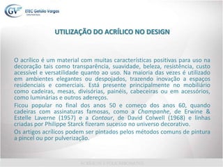 UTILIZAÇÃO DO ACRÍLICO NO DESIGN
O acrílico é um material com muitas características positivas para uso na
decoração tais como transparência, suavidade, beleza, resistência, custo
acessível e versatilidade quanto ao uso. Na maioria das vezes é utilizado
em ambientes elegantes ou despojados, trazendo inovação a espaços
residenciais e comerciais. Está presente principalmente no mobiliário
como cadeiras, mesas, divisórias, painéis, cabeceiras ou em acessórios,
como luminárias e outros adereços.
Ficou popular no final dos anos 50 e começo dos anos 60, quando
cadeiras com assinaturas famosas, como a Champanhe, de Erwine &
Estelle Laverne (1957) e a Contour, de David Colwell (1968) e linhas
criadas por Philippe Starck fizeram sucesso no universo decorativo.
Os artigos acrílicos podem ser pintados pelos métodos comuns de pintura
a pincel ou por pulverização.
 
