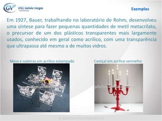 Em 1927, Bauer, trabalhando no laboratório de Rohm, desenvolveu
uma síntese para fazer pequenas quantidades de metil metacrilato,
o precursor de um dos plásticos transparentes mais largamente
usados, conhecido em geral como acrílico, com uma transparência
que ultrapassa até mesmo a de muitos vidros.
Mesa e cadeiras em acrílico estampado Castiçal em acrílico vermelho
Exemplos
 