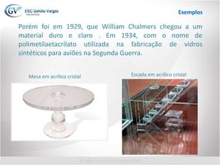 Porém foi em 1929, que William Chalmers chegou a um
material duro e claro . Em 1934, com o nome de
polimetilaetacrilato utilizada na fabricação de vidros
sintéticos para aviões na Segunda Guerra.
Mesa em acrílico cristal Escada em acrílico cristal
Exemplos
 