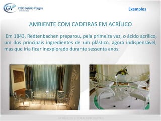 AMBIENTE COM CADEIRAS EM ACRÍLICO
Em 1843, Redtenbachen preparou, pela primeira vez, o ácido acrílico,
um dos principais ingredientes de um plástico, agora indispensável,
mas que iria ficar inexplorado durante sessenta anos.
Exemplos
 