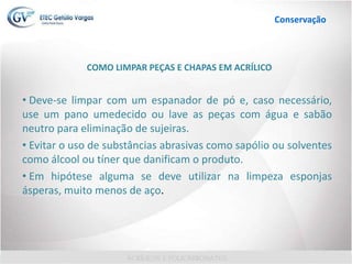 COMO LIMPAR PEÇAS E CHAPAS EM ACRÍLICO
• Deve-se limpar com um espanador de pó e, caso necessário,
use um pano umedecido ou lave as peças com água e sabão
neutro para eliminação de sujeiras.
• Evitar o uso de substâncias abrasivas como sapólio ou solventes
como álcool ou tíner que danificam o produto.
• Em hipótese alguma se deve utilizar na limpeza esponjas
ásperas, muito menos de aço.
Conservação
 