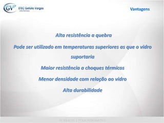 Alta resistência a quebra
Pode ser utilizado em temperaturas superiores as que o vidro
suportaria
Maior resistência a choques térmicos
Menor densidade com relação ao vidro
Alta durabilidade
Vantagens
 