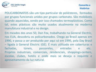 POLICARBONATOS são um tipo particular de poliésteres, formados
por grupos funcionais unidos por grupos carbonato. São moldáveis
quando aquecidos, sendo por isso chamados termoplásticos. Como
tal, estes plásticos são muito usados atualmente na moderna
manufatura industrial e no design.
Em meados dos anos 50, Dan Fox, trabalhando na General Electric,
nos EUA, descobriu os policarbonados. Chega ao Brasil apenas em
1990, e passa a ser produzido por aqui só em 1995, pela Day Brasil
– ligada à General Electric (GE). É mais utilizado em coberturas e
fachadas, túneis, passarelas, entradas e etc.
Projetos industriais, comerciais, residenciais, shoppings-centers,
escolas, clubes, hotéis e onde mais se deseja o requinte e
aproveitamento da luz natural.
Conceito e
histórico
 