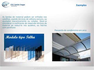 As bordas do material podem ser enfiadas nos
caixilhos, usando técnicas de vidraria comuns, ou
ajustadas mecanicamente ou coladas. Deve-se
considerar o coeficiente de expansão térmica do
material ao reduzi-lo nos quadros, ou fixá-los
com parafusos
Passarela de condomínio em arco
Exemplos
 