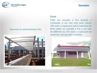 Passarela em policarbonato reto
Curvo
Pode ser curvado a frio durante a
instalação, a um raio com pelo menos
100 vezes a espessura (uma espessura de
6mm pode ser curvada a frio a um raio
de 600mm) ou 175 vezes a espessura de
materiais com paredes múltiplas
Exemplos
 