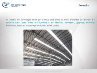 O sistema de iluminação solar por domus está entre os mais eficientes do mundo. É a
solução ideal para áreas mal-iluminadas de fábricas, armazéns, galpões, cozinhas,
banheiros, quartos, shoppings e oficinas, entre outros.
Exemplos
 