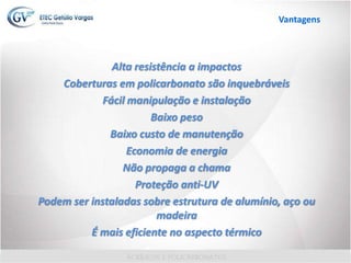 Alta resistência a impactos
Coberturas em policarbonato são inquebráveis
Fácil manipulação e instalação
Baixo peso
Baixo custo de manutenção
Economia de energia
Não propaga a chama
Proteção anti-UV
Podem ser instaladas sobre estrutura de alumínio, aço ou
madeira
É mais eficiente no aspecto térmico
Vantagens
 