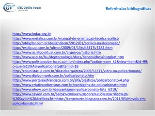 Inserir vídeo http://www.youtube.com/watch?v=N_ZCDpbRjGc
http://www.youtube.com/watch?feature=
player_detailpage&v=N_ZCDpbRjGc
Referências bibliográficas
http://www.indac.org.br
http://www.metalica.com.br/manual-de-orientacao-tecnica-acrilico
http://atdigital.com.br/designdecor/2012/01/acrilico-na-decoracao/
http://estilo.uol.com.br/ultnot/2009/03/13/ult3617u7282.jhtm
http://www.acrilicovirtual.com.br/arquivos/historia.htm
http://www.usp.br/fau/deptecnologia/docs/bancovidros/histplast.htm
http://www.polistarcoberturas.com.br/index.php?option=com_k2&view=item&id=99:
o-que-%C3%A9-policarbonato&Itemid=18
http://colunistas.ig.com.br/dicasdaarquiteta/2009/11/11/vidro-ou-policarbonato/
http://www.digicomweb.com.br/policarbonato.htm
http://www.portalsaofrancisco.com.br/alfa/plasticos/policarbonato-4.php
http://www.criativacoberturas.com.br/vantagens-do-policarbonato.html
http://www.ehow.com.br/desvantagens-policarbonato-lista_6219/
http://www.savion.com.br/Saiba%20mais%20sobre%20o%20acrilico%20-
%20Savion%20Acrilicos.htmhttp://centenarte.blogspot.com.br/2011/05/moveis-em-
policarbonato.html
 