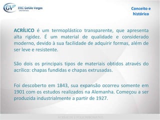 Conceito e
histórico
ACRÍLICO é um termoplástico transparente, que apresenta
alta rigidez. É um material de qualidade e considerado
moderno, devido à sua facilidade de adquirir formas, além de
ser leve e resistente.
São dois os principais tipos de materiais obtidos através do
acrílico: chapas fundidas e chapas extrusadas.
Foi descoberto em 1843, sua expansão ocorreu somente em
1901 com os estudos realizados na Alemanha. Começou a ser
produzida industrialmente a partir de 1927.
 