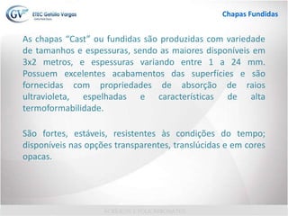 As chapas “Cast” ou fundidas são produzidas com variedade
de tamanhos e espessuras, sendo as maiores disponíveis em
3x2 metros, e espessuras variando entre 1 a 24 mm.
Possuem excelentes acabamentos das superfícies e são
fornecidas com propriedades de absorção de raios
ultravioleta, espelhadas e características de alta
termoformabilidade.
São fortes, estáveis, resistentes às condições do tempo;
disponíveis nas opções transparentes, translúcidas e em cores
opacas.
Chapas Fundidas
 