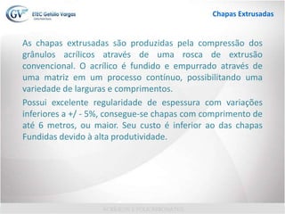 As chapas extrusadas são produzidas pela compressão dos
grânulos acrílicos através de uma rosca de extrusão
convencional. O acrílico é fundido e empurrado através de
uma matriz em um processo contínuo, possibilitando uma
variedade de larguras e comprimentos.
Possui excelente regularidade de espessura com variações
inferiores a +/ - 5%, consegue-se chapas com comprimento de
até 6 metros, ou maior. Seu custo é inferior ao das chapas
Fundidas devido à alta produtividade.
Chapas Extrusadas
 