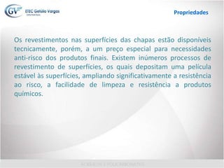 Os revestimentos nas superfícies das chapas estão disponíveis
tecnicamente, porém, a um preço especial para necessidades
anti-risco dos produtos finais. Existem inúmeros processos de
revestimento de superfícies, os quais depositam uma película
estável às superfícies, ampliando significativamente a resistência
ao risco, a facilidade de limpeza e resistência a produtos
químicos.
Propriedades
 
