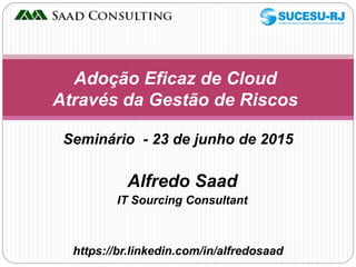 Alfredo Saad
IT Sourcing Consultant
Adoção Eficaz de Cloud
Através da Gestão de Riscos
https://br.linkedin.com/in/alfredosaad
Seminário - 23 de junho de 2015
 