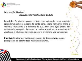 Intervenção Musical:
              Aquecimento Vocal na Sala de Aula

Descrição: Os alunos tiveram contato com videos de coros musicais,
aprenderam sobre a origem do canto coral, sobre harmonia, ritmo e
melodia, finalizando o 2 bimestre de 2012 com uma ação prática em
sala de aula e no pátio da escola de realizar exercícios de aquecimento
vocal com o intuito de interagir, educar e preparar a voz para cantar.

Objetivo: Realizar um canto coral através do desenvolvimento da
percepção e do aprendizado musical nos alunos.




                                                                              Praticas


             Seminário dos Profissionais da Educação da Diretoria de Ensino Centro-Oeste
 