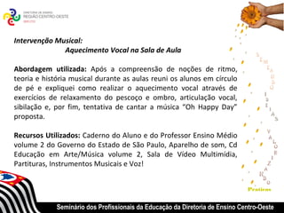 Intervenção Musical:
              Aquecimento Vocal na Sala de Aula

Abordagem utilizada: Após a compreensão de noções de ritmo,
teoria e história musical durante as aulas reuni os alunos em círculo
de pé e expliquei como realizar o aquecimento vocal através de
exercícios de relaxamento do pescoço e ombro, articulação vocal,
sibilação e, por fim, tentativa de cantar a música “Oh Happy Day”
proposta.

Recursos Utilizados: Caderno do Aluno e do Professor Ensino Médio
volume 2 do Governo do Estado de São Paulo, Aparelho de som, Cd
Educação em Arte/Música volume 2, Sala de Vídeo Multimídia,
Partituras, Instrumentos Musicais e Voz!


                                                                              Praticas


             Seminário dos Profissionais da Educação da Diretoria de Ensino Centro-Oeste
 