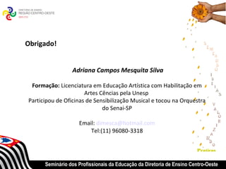 Obrigado!


                 Adriana Campos Mesquita Silva

 Formação: Licenciatura em Educação Artística com Habilitação em
                      Artes Cências pela Unesp
Participou de Oficinas de Sensibilização Musical e tocou na Orquestra
                             do Senai-SP

                    Email: dimesca@hotmail.com
                        Tel:(11) 96080-3318


                                                                       Praticas


      Seminário dos Profissionais da Educação da Diretoria de Ensino Centro-Oeste
 