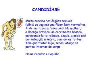 CANDIDÍASE

Muita coceira nos órgãos sexuais
(pênis ou vagina) que ficam bem vermelhos.
Arde muito para fazer xixi. Na mulher,
a doença provoca um corrimento branco,
parecendo leite talhado, azedo, e pode até
dar infecção urinária, com dores fortes.
Tem que tratar logo, senão, atinge as
partes internas do corpo. 

Nome Popular = Sapinho
 