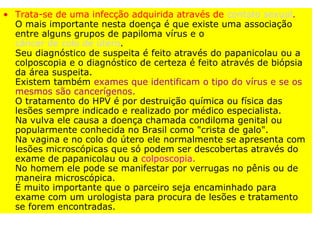 • Trata-se de uma infecção adquirida através de contato sexual.
  O mais importante nesta doença é que existe uma associação
  entre alguns grupos de papiloma vírus e o
  câncer de colo de útero.
  Seu diagnóstico de suspeita é feito através do papanicolau ou a
  colposcopia e o diagnóstico de certeza é feito através de biópsia
  da área suspeita.
  Existem também exames que identificam o tipo do vírus e se os
  mesmos são cancerígenos.
  O tratamento do HPV é por destruição química ou física das
  lesões sempre indicado e realizado por médico especialista.
  Na vulva ele causa a doença chamada condiloma genital ou
  popularmente conhecida no Brasil como "crista de galo".
  Na vagina e no colo do útero ele normalmente se apresenta com
  lesões microscópicas que só podem ser descobertas através do
  exame de papanicolau ou a colposcopia.
  No homem ele pode se manifestar por verrugas no pênis ou de
  maneira microscópica.
  É muito importante que o parceiro seja encaminhado para
  exame com um urologista para procura de lesões e tratamento
  se forem encontradas.
 